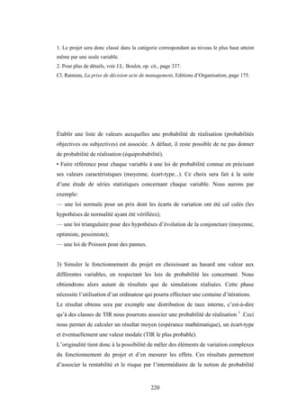 220
1. Le projet sera donc classé dans la catégorie correspondant au niveau le plus haut atteint
même par une seule variable.
2. Pour plus de détails, voir J.L. Boulot, op. cit., page 337.
Cl. Rameau, La prise de décision acte de management, Editions d’Organisation, page 175.
Établir une liste de valeurs auxquelles une probabilité de réalisation (probabilités
objectives ou subjectives) est associée. A défaut, il reste possible de ne pas donner
de probabilité de réalisation (équiprobabilité).
• Faire référence pour chaque variable à une loi de probabilité connue en précisant
ses valeurs caractéristiques (moyenne, écart-type...). Ce choix sera fait à la suite
d’une étude de séries statistiques concernant chaque variable. Nous aurons par
exemple:
— une loi normale pour un prix dont les écarts de variation ont été cal culés (les
hypothèses de normalité ayant été vérifiées);
— une loi triangulaire pour des hypothèses d’évolution de la conjoncture (moyenne,
optimiste, pessimiste);
— une loi de Poisson pour des pannes.
3) Simuler le fonctionnement du projet en choisissant au hasard une valeur aux
différentes variables, en respectant les lois de probabilité les concernant. Nous
obtiendrons alors autant de résultats que de simulations réalisées. Cette phase
nécessite l’utilisation d’un ordinateur qui pourra effectuer une centaine d’itérations.
Le résultat obtenu sera par exemple une distribution de taux interne, c’est-à-dire
qu’à des classes de TIR nous pourrons associer une probabilité de réalisation 1
.Ceci
nous permet de calculer un résultat moyen (espérance mathématique), un écart-type
et éventuellement une valeur modale (TIR le plus probable).
L’originalité tient donc à la possibilité de mêler des éléments de variation complexes
du fonctionnement du projet et d’en mesurer les effets. Ces résultats permettent
d’associer la rentabilité et le risque par l’intermédiaire de la notion de probabilité
 