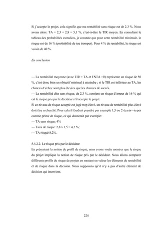 224
Si j’accepte le projet, cela signifie que ma rentabilité sans risque est de 2,3 %. Nous
avons alors: TA = 2,3 + 2,8 = 5,1 %, c’est-à-dire le TIR moyen. En consultant le
tableau des probabilités cumulées, je constate que pour cette rentabilité minimale, le
risque est de 16 % (probabilité de tue tromper). Pour 4 % de rentabilité, le risque est
voisin de 40 %.
En conclusion
— La rentabilité moyenne (avec TIR = TA et FNTA =0) représente un risque de 50
%, c’est donc bien un objectif minimal à atteindre ; si le TIR est inférieur au TA, les
chances d’échec sont plus élevées que les chances de succès.
— La rentabilité dite sans risque, de 2,3 %, contient un risque d’erreur de 16 % qui
est le risque pris par le décideur s’il accepte le projet.
Si ce niveau de risque accepté est jugé trop élevé, un niveau de rentabilité plus élevé
doit être recherché. Pour cela il faudrait prendre par exemple 1,5 ou 2 écarts—types
comme prime de risque, ce qui donnerait par exemple:
— TA sans risque: 4%
— Taux de risque :2,8 x 1,5 = 4,2 %;
— TA risqué:8,2%.
5.4.2.2. Le risque pris par le décideur
En présentant la notion de profil de risque, nous avons voulu montrer que le risque
du projet implique la notion de risque pris par le décideur. Nous allons comparer
différents profils de risque de projets en mettant en valeur les éléments de rentabilité
et de risque dans la décision. Nous supposons qu’il n’y a pas d’autre élément de
décision qui intervient.
 