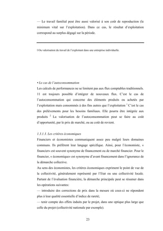 23
— Le travail familial peut être aussi valorisé à son coût de reproduction (le
minimum vital sur l’exploitation). Dans ce cas, le résultat d’exploitation
correspond au surplus dégagé sur la période.
l Ou valorisation du travail de l’exploitant dans une entreprise individuelle.
• Le cas de l’autoconsommation
Les calculs de performances ne se limitent pas aux flux comptables traditionnels.
11 est toujours possible d’intégrer de nouveaux flux. C’est le cas de
l’autoconsommation qui concerne des éléments produits ou achetés par
l’exploitation mais consommés à des fins autres que l’exploitation 1
C’est le cas
des prélèvements pour les besoins familiaux. Elle pourra être intégrée aux
produits 2
La valorisation de l’autoconsommation peut se faire au coût
d’opportunité, par le prix de marché, ou au coût de revient.
1.3.1.3. Les critères économiques
Financiers et économistes communiquent assez peu malgré leurs domaines
communs. Ils préfèrent leur langage spécifique. Ainsi, pour l’économiste, «
financier» est souvent synonyme de financement ou de marché financier. Pour le
financier, « économique» est synonyme d’avant financement dans l’ignorance de
la démarche collective.
Au sens des économistes, les critères économiques expriment le point de vue de
la collectivité, généralement représenté par l’Etat ou une collectivité locale.
Partant de l’évaluation financière, la démarche principale peut se résumer dans
les opérations suivantes:
— introduire des corrections de prix dans la mesure où ceux-ci ne répondent
plus à leur qualité essentielle d’indice de rareté;
— tenir compte des effets induits par le projet, dans une optique plus large que
celle du projet (collectivité nationale par exemple).
 