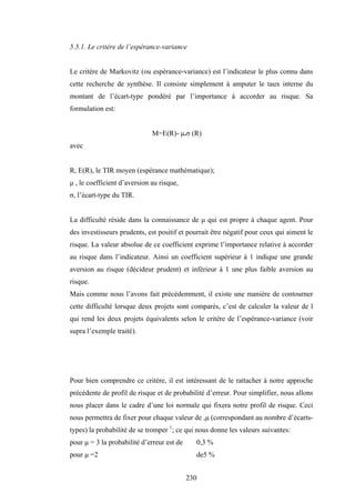 230
5.5.1. Le critère de l’espérance-variance
Le critère de Markovitz (ou espérance-variance) est l’indicateur le plus connu dans
cette recherche de synthèse. Il consiste simplement à amputer le taux interne du
montant de l’écart-type pondéré par l’importance à accorder au risque. Sa
formulation est:
M=E(R)- µ.σ (R)
avec
R, E(R), le TIR moyen (espérance mathématique);
µ , le coefficient d’aversion au risque,
σ, l’écart-type du TIR.
La difficulté réside dans la connaissance de µ qui est propre à chaque agent. Pour
des investisseurs prudents, est positif et pourrait être négatif pour ceux qui aiment le
risque. La valeur absolue de ce coefficient exprime l’importance relative à accorder
au risque dans l’indicateur. Ainsi un coefficient supérieur à 1 indique une grande
aversion au risque (décideur prudent) et inférieur à 1 une plus faible aversion au
risque.
Mais comme nous l’avons fait précédemment, il existe une manière de contourner
cette difficulté lorsque deux projets sont comparés, c’est de calculer la valeur de l
qui rend les deux projets équivalents selon le critère de l’espérance-variance (voir
supra l’exemple traité).
Pour bien comprendre ce critère, il est intéressant de le rattacher à notre approche
précédente de profil de risque et de probabilité d’erreur. Pour simplifier, nous allons
nous placer dans le cadre d’une loi normale qui fixera notre profil de risque. Ceci
nous permettra de fixer pour chaque valeur de ,µ (correspondant au nombre d’écarts-
types) la probabilité de se tromper 1
; ce qui nous donne les valeurs suivantes:
pour µ = 3 la probabilité d’erreur est de 0,3 %
pour µ =2 de5 %
 