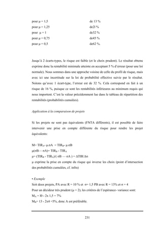 231
pour µ = 1,5 de 13 %
pour µ = 1,25 de2l %
pour µ = 1 de32 %
pour µ = 0,75 de45 %
pour µ = 0,5 de62 %.
Jusqu’à 2 écarts-types, le risque est faible (et le choix prudent). Le résultat obtenu
exprime donc la rentabilité minimale atteinte en acceptant 5 % d’erreur (pour une loi
normale). Nous sommes dans une approche voisine de celle du profil de risque, mais
avec ici une incertitude sur la loi de probabilité effective suivie par le résultat.
Notons qu’avec 1 écart-type, l’erreur est de 32 %. Cela correspond en fait à un
risque de 16 %, puisque ce sont les rentabilités inférieures au minimum requis qui
nous importent. C’est la valeur précédemment lue dans le tableau de répartition des
rentabilités (probabilités cumulées).
Application à la comparaison de projets
Si les projets ne sont pas équivalents (FNTA différents), il est possible de faire
intervenir une prise en compte différente du risque pour rendre les projet
équivalents:
M= TIRA- µ.σA = TIRB- µ.σB
µ(σB— σA)= TIRB - TIRA
µ= (TIRB - TIRA)/( σB — σA ) = ∆TIR/∆σ
µ exprime la prise en compte du risque qui inverse les choix (point d’intersection
des probabilités cumulées, cf. infra)
• Exemple
Soit deux projets, PA avec R = 10 % et σ= 1,5 PB avec R = 13% et σ = 4
Pour un décideur très prudent (µ = 2), les critères de l’espérance- variance sont:
MA = l0 - 2x 1,5 = 7%
MB= 13 - 2x4 =5%, donc A est préférable.
 