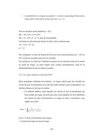 232
1. La probabilité de se tromper correspond à 1 » moins le pourcentage d’observations
contenu dans l’intervalle de variation des taux ( ± µ × s).
Pour un décideur moins prudent (µ = 0,5)
MA = 10—0,5 x 1,5=9,25%
MB = 13—0,5 x 4 = 11 %, donc B est préférable.
Calculons la valeur de p qui inverse le choix, elle est obtenue par:
10— l,5 µ = l3 - 4 µ
µ = 1,2.
Par conséquent, le choix de B peut être fait avec une certaine prudence (µ > 1,25 ou
20 % d’erreurs acceptées pour une loi normale).
En conclusion, le critère de l’espérance-variance est un raccourci utile de la notion
de profil de risque. Le point fragile reste comme précédemment, celui de la
détermination du niveau de risque à accepter.
5.5.2. Le risque intégré au calcul du FNTA
Deux principales méthodes sont utilisées : le risque calculé peut être introduit au
niveau du taux d’actualisation ou à celui des coûts calculés avant l’actualisation. Les
résultats obtenus ne sont pas les mêmes.
— La méthode additive, dans laquelle est calculé un taux d’actualisation qui
tient compte du risque, est celle que nous avons adoptée lors de la définition
du contenu du taux d’actualisation. Le risque est alors « externalisé » par
rapport aux coûts.
avec i= le taux d’actualisation sans risque;
t = la prime de risque ou taux de risque.
 