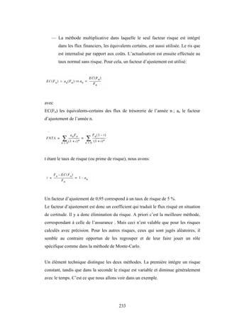 233
— La méthode multiplicative dans laquelle le seul facteur risque est intégré
dans les flux financiers, les équivalents certains, est aussi utilisée. Le ris que
est internalisé par rapport aux coûts. L’actualisation est ensuite effectuée au
taux normal sans risque. Pour cela, un facteur d’ajustement est utilisé:
avec
EC(Fn) les équivalents-certains des flux de trésorerie de l’année n ; an le facteur
d’ajustement de l’année n.
t étant le taux de risque (ou prime de risque), nous avons:
Un facteur d’ajustement de 0,95 correspond à un taux de risque de 5 %.
Le facteur d’ajustement est donc un coefficient qui traduit le flux risqué en situation
de certitude. Il y a donc élimination du risque. A priori c’est la meilleure méthode,
correspondant à celle de l’assurance . Mais ceci n’est valable que pour les risques
calculés avec précision. Pour les autres risques, ceux qui sont jugés aléatoires, il
semble au contraire opportun de les regrouper et de leur faire jouer un rôle
spécifique comme dans la méthode de Monte-Carlo.
Un élément technique distingue les deux méthodes. La première intègre un risque
constant, tandis que dans la seconde le risque est variable et diminue généralement
avec le temps. C’est ce que nous allons voir dans un exemple.
 