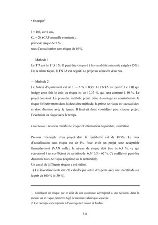 234
• Exemple2
I = 100, sur 8 ans,
Cn = 20, (CAF annuelle constante),
prime de risque de 5 %,
taux d’actualisation sans risque de 10 %.
— Méthode 1
Le TIR est de 11,81 %. Il peut être comparé à la rentabilité minimale exigée (15%).
De la même façon, le FNTA est négatif. Le projet ne convient donc pas.
— Méthode 2
Le facteur d’ajustement est de 1 — 5 % = 0,95 .Le FNTA est positif. Le TIR qui
intègre cette fois le coût du risque est de 10,37 %, qui sera comparé à 10 %. Le
projet convient. La première méthode prend donc davantage en considération le
risque. Effectivement dans la deuxième méthode, la prime de risque est «actualisée»
et donc diminue avec le temps. Il faudrait donc considérer pour chaque projet,
l’évolution du risque avec le temps.
Conclusion : relation rentabilité, risque et information disponible, illustration
Prenons l’exemple d’un projet dont la rentabilité est de 10,5%. Le taux
d’actualisation sans risque est de 4%. Pour avoir un projet juste acceptable
financièrement (VAN nulle), le niveau de risque doit être de 6,5 %, ce qui
correspond à un coefficient de variation de: 6,5/10,5 = 62 %. Ce coefficient peut être
dénommé taux de risque (exprimé sur la rentabilité).
Un calcul de différents risques a été réalisé.
1) Les investissements ont été calculés par «dire d’expert» avec une incertitude sur
le prix de 100 % (± 50 %).
1. Remplacer un risque par le coût de son assurance correspond à une décision, dans la
mesure où le risque peut être Jugé de moindre valeur que son coût.
2. Cet exemple est emprunté à l’ouvrage de Hussan et Jordan.
 