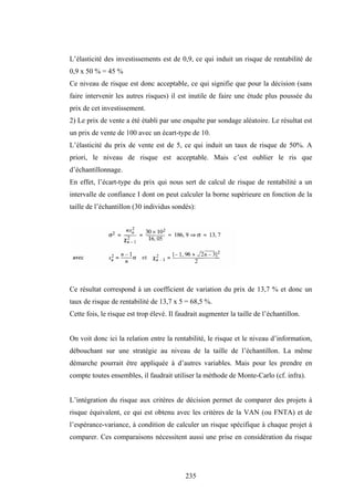 235
L’élasticité des investissements est de 0,9, ce qui induit un risque de rentabilité de
0,9 x 50 % = 45 %
Ce niveau de risque est donc acceptable, ce qui signifie que pour la décision (sans
faire intervenir les autres risques) il est inutile de faire une étude plus poussée du
prix de cet investissement.
2) Le prix de vente a été établi par une enquête par sondage aléatoire. Le résultat est
un prix de vente de 100 avec un écart-type de 10.
L’élasticité du prix de vente est de 5, ce qui induit un taux de risque de 50%. A
priori, le niveau de risque est acceptable. Mais c’est oublier le ris que
d’échantillonnage.
En effet, l’écart-type du prix qui nous sert de calcul de risque de rentabilité a un
intervalle de confiance I dont on peut calculer la borne supérieure en fonction de la
taille de l’échantillon (30 individus sondés):
Ce résultat correspond à un coefficient de variation du prix de 13,7 % et donc un
taux de risque de rentabilité de 13,7 x 5 = 68,5 %.
Cette fois, le risque est trop élevé. Il faudrait augmenter la taille de l’échantillon.
On voit donc ici la relation entre la rentabilité, le risque et le niveau d’information,
débouchant sur une stratégie au niveau de la taille de l’échantillon. La même
démarche pourrait être appliquée à d’autres variables. Mais pour les prendre en
compte toutes ensembles, il faudrait utiliser la méthode de Monte-Carlo (cf. infra).
L’intégration du risque aux critères de décision permet de comparer des projets à
risque équivalent, ce qui est obtenu avec les critères de la VAN (ou FNTA) et de
l’espérance-variance, à condition de calculer un risque spécifique à chaque projet à
comparer. Ces comparaisons nécessitent aussi une prise en considération du risque
 