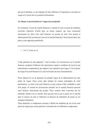 236
pris par le décideur, ce qui implique de faire référence à l’importance à accorder au
risque et à l’erreur liée au système d’information.
5.6. Risque et marché financier: l’approche portefeuille
En évaluation, l’essor du marché financier a entraîné la mise au point de méthodes
nouvelles (sélection d’actifs plus ou moins risqués), qui nous concernent
directement (le choix d’un actif financier est proche de celui d’un projet) et
indirectement (les investisseurs sont sur le marché financier). Nous faisons donc une
place à cette approche portefeuille.
1. Voir V. Giard, op. cit.
L’idée générale de cette approche 1
reste la même. Les investisseurs sur le marché
financier acceptent d’effectuer des placements risqués à condition de recevoir une
rémunération compensatoire, par rapport à une opération sans risque. C’est la prime
de risque d’un actif financier (cf. aussi la fixation du taux d’actualisation).
Notre objectif est ici de présenter les grandes lignes de la détermination de cette
prime de risque. Nous avons déjà indiqué les raisons principales de cette
présentation. Le choix d’un actif financier est par certains Côtés semblable à celui
d’un projet. Et surtout les investisseurs présents sur le marché financier peuvent
aussi financer directement des projets. Nous sommes donc concernés par les
méthodes utilisées sur ce marché, ainsi que par tout ce qui se passe sur ce marché
dans la mesure où cela va influencer la décision de réalisation du projet ou ses
stratégies financières.
Notre démarche va simplement consister à définir les modalités de cal cul de cette
prime de risque pour ensuite préciser l’estimation de ses différentes composantes.
 