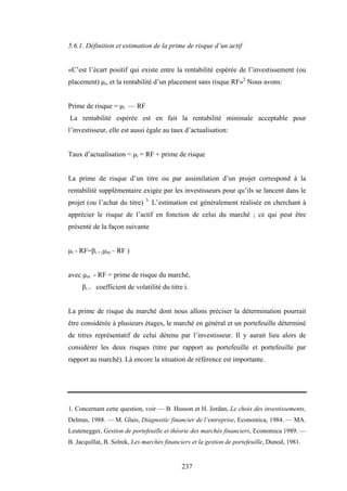 237
5.6.1. Définition et estimation de la prime de risque d’un actif
«C’est l’écart positif qui existe entre la rentabilité espérée de l’investissement (ou
placement) µi, et la rentabilité d’un placement sans risque RF»2
Nous avons:
Prime de risque = µi — RF
La rentabilité espérée est en fait la rentabilité minimale acceptable pour
l’investisseur, elle est aussi égale au taux d’actualisation:
Taux d’actualisation = µi = RF + prime de risque
La prime de risque d’un titre ou par assimilation d’un projet correspond à la
rentabilité supplémentaire exigée par les investisseurs pour qu’ils se lancent dans le
projet (ou l’achat du titre) 3.
L’estimation est généralement réalisée en cherchant à
apprécier le risque de l’actif en fonction de celui du marché ; ce qui peut être
présenté de la façon suivante
µi - RF=βi × (µm – RF )
avec µm - RF = prime de risque du marché,
βi = coefficient de volatilité du titre i.
La prime de risque du marché dont nous allons préciser la détermination pourrait
être considérée à plusieurs étages, le marché en général et un portefeuille déterminé
de titres représentatif de celui détenu par l’investisseur. Il y aurait lieu alors de
considérer les deux risques (titre par rapport au portefeuille et portefeuille par
rapport au marché). Là encore la situation de référence est importante.
1. Concernant cette question, voir — B. Husson et H. Jordan, Le choix des investissements,
Delmas, 1988. — M. Glais, Diagnostic financier de l’entreprise, Economica, 1984. — MA.
Leutenegger, Gestion de portefeuille et théorie des marchés financiers, Economica 1989. —
B. Jacquillat, B. Solnik, Les marchés financiers et la gestion de portefeuille, Dunod, 1981.
 
