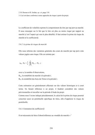 238
2. B. Hussan et H. Jordan, op. cit.,page 118.
3. Ceci est donc conforme à notre approche du risque à partir du projet.
Le coefficient de volatilité exprime le comportement du titre par rap port au marché.
Il nous renseigne sur le fait que le titre est plus ou moins risqué par rapport au
marché (c’est l’aspect qui sera le plus détaillé). Il faut estimer la prime de risque du
marché et le coefficient β.
5.6.2. La prime de risque du marché
Elle nous informe des variations générales des cours de marché par rap port à des
valeurs jugées sans risque. Elle est estimée par:
avec n, le nombre d’observations,
Rmt, la rentabilité du marché à la période t,
RFt, la rentabilité des bons du Trésor à la période t.
Cette estimation est généralement effectuée sur des valeurs historiques et à court
terme. En faisant référence à un projet, il faudrait considérer des valeurs
prévisionnelles et travailler sur la période d’étude du projet.
Comme nous l’avons indiqué précédemment, le calcul de la prime de risque pourrait
concerner aussi un portefeuille spécifique de titres, afin d’apprécier le risque du
portefeuille.
5.6.3. Estimation du coefficient β
Il est nécessaire de faire d’abord référence au «modèle de marché » 1
 
