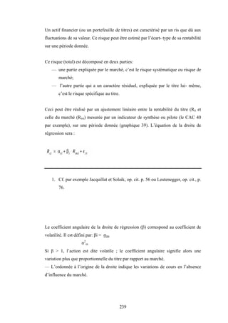 239
Un actif financier (ou un portefeuille de titres) est caractérisé par un ris que dû aux
fluctuations de sa valeur. Ce risque peut être estimé par l’écart- type de sa rentabilité
sur une période donnée.
Ce risque (total) est décomposé en deux parties:
— une partie expliquée par le marché, c’est le risque systématique ou risque de
marché;
— l’autre partie qui a un caractère résiduel, expliquée par le titre lui- même,
c’est le risque spécifique au titre.
Ceci peut être réalisé par un ajustement linéaire entre la rentabilité du titre (Rit et
celle du marché (Rmt) mesurée par un indicateur de synthèse ou pilote (le CAC 40
par exemple), sur une période donnée (graphique 39). L’équation de la droite de
régression sera :
1. Cf. par exemple Jacquillat et Solaik, op. cit. p. 56 ou Leutenegger, op. cit., p.
76.
Le coefficient angulaire de la droite de régression (β) correspond au coefficient de
volatilité. Il est défini par: βi = σim
σ2
m
Si β > 1, l’action est dite volatile ; le coefficient angulaire signifie alors une
variation plus que proportionnelle du titre par rapport au marché.
— L’ordonnée à l’origine de la droite indique les variations de cours en l’absence
d’influence du marché.
 