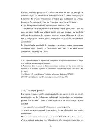 24
Plusieurs méthodes permettent d’exprimer ces points de vue, par exemple la
méthode des prix de référence et la méthode des effets 3
. Il faut remarquer que
l’existence de critères économiques n’enlève pas l’utilisation de critères
financiers. Au contraire, il existe une dynamique entre ceux-ci (cf. supra).
Ce qui distingue actuellement l’économique du financier, c’est:
— un point de vue différent (collectivité contre simple agent), mais l’Etat est
aussi un agent tandis que certains agents sont des groupes; une méthode
différente (neutralisation des transferts, unités de mesure différentes...), mais au
sein de chaque grand critère n’y a-t-il pas déjà une très grande diversité et même
des conflits?
La diversité et la complexité des situations pourraient en rendre caduques ces
distinctions entre financier et économique sans qu’il y ait pour autant
domination d’un critère sur l’autre.
1. Si c’est pour les besoins de la production, il est possible de rajouter l consommation en charge
et en produit, ce qui ne change pas le résultat.
2. Néanmoins, dans le mesure où l’autoconsommation ne donne pas lieu à une entrée de
trésorerie, il ne faudra pas la prendre en considération (ou la déduire) pour le calcul de la CAF
(cf. supra).
3. M. Chervel et P. Legal, Manuel d’évaluation économique des projets, MINCOP,
1989. M. Garrabé, Ingénierie de l’évaluation économique, Ellipses, 1994.
1.3.1.4. Les critères qualitatifs
L’argument avancé est que les critères qualitatifs, qui souvent ne sont pas pris en
considération par les indicateurs traditionnels (économiques ou financiers),
peuvent être décisifs 1
. Mais le terme «qualitatif» est assez ambigu. Il peut
signifier:
— non quantifiable parce que l’information n’est pas disponible;
— appel à un raisonnement différent faisant référence à l’intuition, à un certain
volontarisme.
Dans le premier cas, c’est une question de coût de l’étude. Dans le second cas,
c’est la méthode qui est en jeu. Généralement elle intervient à juste titre, en
 