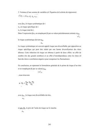 241
3. Variance d’une somme de variables (cf. Équation de la droite de régression)
avec βiσm le risque systématique de i
σεi ,le risque spécifique de i
σi, le risque total de i.
Dans l’expression βiσm en remplaçant βi par sa valeur précédemment estimée à σim
σ2
m
le risque systématique devient σim
σm
Le risque systématique est souvent appelé risque non diversifiable, par opposition au
risque spécifique qui peut être réduit par une bonne diversification des titres
détenus. Cette réduction de risque est obtenue à partir de deux effets: un effet de
nombre (loi des grands nombres) et un effet d’interdépendance entre les titres (il
faut des titres à corrélation négative pour compenser les fluctuations).
En conclusion, en reprenant la formulation générale de la prime de risque d’un titre
et en remplaçant βi par sa valeur[ σim]
[ σ2
m]
, nous trouvons:
avec σim le risque non diversifiable du titre,
σm
et µm- RF, le prix de l’unite de risque sur le marche.
σm
 