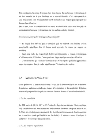 242
Par conséquent, la prime de risque d’un titre dépend du seul risque systématique de
ce titre, valorisé par le prix du risque sur le marché financier. Ceci correspond à ce
que nous avons écrit précédemment sur l’élimination du risque spécifique par une
bonne diversification.
De ce fait, dans la détermination du taux d’actualisation seul doit être pris en
considération le risque systématique, car lui seul ne peut être éliminé.
Conclusions principales de l’approche portefeuille
— Le risque d’un titre ne peut s’apprécier que par rapport à un marché (ou un
portefeuille spécifique dont il faudra aussi apprécier le risque par rapport au
marché).
— Seule une partie du risque total du titre est rémunérée, le risque systématique,
d’où la nécessité d’éliminer l’autre partie du risque total par une diversification.
— C’est le marché qui valorise l’unité de risque. Cela signifie que cette approche est
aussi à considérer dans le cadre spécifique de l’évaluation des projets.
5.7. Application à l’étude de cas
Nous proposons la démarche suivante : calcul de la rentabilité selon les différentes
hypothèses techniques, étude des risques d’exploitation et de rentabilité, définition
des stratégies possibles de prix de vente en fonction du taux d’actualisation calculé.
5.7.1. La rentabilité
Le TIR varie de 10,9 à 18,7 et 15,7 selon les hypothèses (tableau 28 et graphique
40). La rentabilité est donc bonne et s’améliore très fortement lorsqu’on passe en 3 x
8. Mais ces résultats correspondent à des hypothèses techniques de fonctionnement
de la machine (stade préfactibilité ou factibilité). Il importera donc d’analyser la
cohérence économique de ces résultats.
5.7.2. Le risque d’exploitation
 