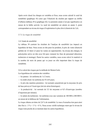 243
Après avoir classé les charges en variables et fixes, nous avons calculé le seuil de
rentabilité (graphique 41) ainsi que l’élasticité du résultat par rapport au chiffre
d’affaires (tableau 29 et graphique 42). La première année n’est pas significative en
raison de la faible activité. Le seuil de rentabilité est atteint en année 3, point
correspondant au niveau de risque d’exploitation le plus élevé (élasticité de 3,4).
5.7.3. Le risque de rentabilité
1) L’étude de sensibilité
Le tableau 30 contient les résultats de l’analyse de sensibilité (ou impact) en
hypothèse de base. Nous avons en tête pour les produits, le prix de vente (élasticité
globale de 3,5 dont 2,3 pour les ventes en supermarché). Au niveau des charges, le
polystyrène arrive en tête avec 0,6 puis viennent les frais de personnel (direction,
technicien et montage). Parmi les autres variables, nous avons relevé le matériel et
le nombre de mois de panne qui va jouer un rôle important dans le risque de
rentabilité.
2) Le calcul des risques par la méthode de Monte-Carlo
Les hypothèses de variation des variables:
— les pannes : loi uniforme de 1 à 2 mois;
— le crédit client: loi uniforme de 55 à 65 jours;
— le prix des matières premières : loi normale caractérisée par la moyenne (le prix
de base prévu) et l’écart-type (tiré de séries historiques)
— la productivité : loi normale de 5,5 de moyenne et 0,5 d’écart-type (nombre
d’injections par minute);
— le salaire du technicien : loi uniforme avec une variation de 180 000 à 200 000 F,
en raison de la faiblesse de l’information.
Le risque obtenu est donc de 2,8 % de rentabilité. Le taux d’actualisa tion peut ainsi
être fixé à : 5 % + 3 % = 8 %. Nous avons vérifié technique ment que le niveau de
risque reste proche de ce montant dans les autres hypothèses.
 