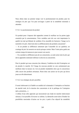 249
Nous allons dans un premier temps voir le positionnement du produit, puis les
stratégies de prix que l’on peut envisager à partir de la rentabilité minimale à
atteindre.
5.7.4.1. Le positionnement du produit
Un produit pour s’imposer doit apparaître comme le meilleur sur les points jugés
essentiels par le consommateur. Trois variables sont très sou vent importantes la
qualité (en tant qu’élément de synthèse d’un ensemble de facteurs), l’image ou la
notoriété et le prix. Intervient alors sa différenciation des produits concurrents1
.
— Si un produit se différencie nettement (par l’ensemble de ses qualités), un
avantage de prix lui assurera un succès presque certain. Mais l’entre prise garde une
certaine marge de manoeuvre pour assurer son succès.
— Si ce produit se différencie peu de ses concurrents, sa seule arme reste le prix qui
devra apparaître nettement inférieur à celui de ses concurrents.
Pour le produit qui nous concerne (les rideaux), l’ambition du chef d’entreprise est
de prendre le marché. Or l’image du nouveau produit ne sera certainement pas
meilleure dans la mesure où c’est un produit standardisé alors que la concurrence
offre encore des produits artisanaux. Reste donc une action sur les prix qui devra
jouer un rôle déterminant.
5.7.4.2. Les stratégies de prix possibles
Il serait intéressant ici d’établir un modèle de la demande à l’entreprise en fonction
du marché total, de la réaction des concurrents et de la politique de l’entreprise
(prix, promotion,...).
A défaut d’une telle approche qui nécessiterait une étude de marché relativement
sérieuse, il est possible d’inverser ce schéma. La démarche serait alors d’étudier les
possibilités maximales d’action sur les prix à partir d’un objectif de rentabilité
 
