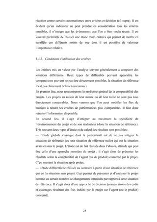 25
réaction contre certains automatismes entre critères et décision (cf. supra). Il est
évident qu’un indicateur ne peut prendre en considération tous les critères
possibles, il n’intègre que les événements que l’on a bien voulu réunir. Il est
souvent préférable de réaliser une étude multi critères qui permet de mettre en
parallèle ces différents points de vue dont il est possible de valoriser
l’importance relative.
1.3.2. Conditions d’utilisation des critères
Les critères mis en valeur par l’analyse servent généralement à comparer des
solutions différentes. Deux types de difficultés peuvent apparaître les
comparaisons peuvent ne pas être directement possibles, la situation de référence
n’est pas clairement définie (ou connue).
En premier lieu, nous rencontrerons le problème général de la comparabilité des
projets. Les projets en raison de leur nature ou de leur taille ne sont pas tous
directement comparables. Nous verrons que l’on peut modifier les flux de
manière à rendre les critères de performances plus comparables. Il faut donc
retraiter l’information disponible.
En second lieu, il s’agit d’intégrer au maximum la spécificité de
l’environnement du projet et de son réalisateur (donc la situation de référence).
Très souvent deux types d’étude et de calcul des résultats sont possibles:
— l’étude globale classique dont la particularité est de ne pas intégrer la
situation de référence (ou une situation de référence nulle) qui est la situation
avant et sans le projet. L’étude est de fait réalisée dans l’absolu, attitude qui peut
être celle d’une approche première du projet ; il s’agit alors de présenter les
résultats selon la comptabilité de l’agent (ou du produit) concerné par le projet.
C’est souvent la situation après projet;
— l’étude différentielle réalisée au contraire à partir d’une situation de référence
qui est la situation sans projet. Ceci permet de présenter et d’analyser le projet
comme un certain nombre de changements introduits par rapport à cette situation
de référence. Il s’agit alors d’une approche de décision (comparaisons des coûts
et avantages résultant des flux induits par le projet sur l’agent (ou le produit)
concerné).
 