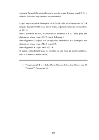 250
minimale (la rentabilité minimale compte tenu du niveau de risque calculé 8 %) et
selon les différentes hypothèses techniques définies.
Le prix moyen actuel de l’entreprise est de 71,6 F, celui de la concurrence de 75 F
(enquête de préfactibilité). Sans baisser le prix, il permet d’atteindre une rentabilité
de 10,9 %.
Dans l’hypothèse de base, en diminuant sa rentabilité à 8 %, l’entre prise peut
abaisser son prix de vente à 66,7 F à partir de l’année 4.
Dans l’hypothèse 2 toujours avec un objectif de rentabilité de 8 %, l’entreprise peut
abaisser son prix de vente à 52,5 F en année 5.
Dans l’hypothèse 3, ce prix passe à 57,2 F.
Il faudra éventuellement tester ces résultats par une étude de marché (cohérence
entre prix obtenu et part de marché).
1. Voir par exemple E et H. Kelly, Harvard Business School, InterEditions, page 89.
Voir aussi Y. Chirouze, op. cit.
 