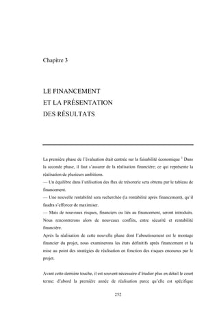252
Chapitre 3
LE FINANCEMENT
ET LA PRÉSENTATION
DES RÉSULTATS
La première phase de l’évaluation était centrée sur la faisabilité économique 1
Dans
la seconde phase, il faut s’assurer de la réalisation financière; ce qui représente la
réalisation de plusieurs ambitions.
— Un équilibre dans l’utilisation des flux de trésorerie sera obtenu par le tableau de
financement.
— Une nouvelle rentabilité sera recherchée (la rentabilité après financement), qu’il
faudra s’efforcer de maximiser.
— Mais de nouveaux risques, financiers ou liés au financement, seront introduits.
Nous rencontrerons alors de nouveaux conflits, entre sécurité et rentabilité
financière.
Après la réalisation de cette nouvelle phase dont l’aboutissement est le montage
financier du projet, nous examinerons les états définitifs après financement et la
mise au point des stratégies de réalisation en fonction des risques encourus par le
projet.
Avant cette dernière touche, il est souvent nécessaire d’étudier plus en détail le court
terme: d’abord la première année de réalisation parce qu’elle est spécifique
 