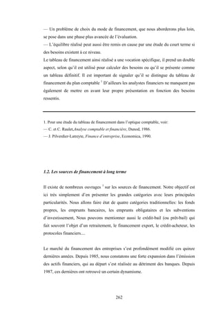 262
— Un problème de choix du mode de financement, que nous aborderons plus loin,
se pose dans une phase plus avancée de l’évaluation.
— L’équilibre réalisé peut aussi être remis en cause par une étude du court terme si
des besoins existent à ce niveau.
Le tableau de financement ainsi réalisé a une vocation spécifique, il prend un double
aspect, selon qu’il est utilisé pour calculer des besoins ou qu’il se présente comme
un tableau définitif. Il est important de signaler qu’il se distingue du tableau de
financement du plan comptable 1
D’ailleurs les analystes financiers ne manquent pas
également de mettre en avant leur propre présentation en fonction des besoins
ressentis.
1. Pour une étude du tableau de financement dans l’optique comptable, voir:
— C. et C. Raulet,Analyse comptable et financière, Dunod, 1986.
— J. Pilverdier-Latreyte, Finance d’entreprise, Economica, 1990.
1.2. Les sources de financement à long terme
Il existe de nombreux ouvrages 1
sur les sources de financement. Notre objectif est
ici très simplement d’en présenter les grandes catégories avec leurs principales
particularités. Nous allons faire état de quatre catégories traditionnelles: les fonds
propres, les emprunts bancaires, les emprunts obligataires et les subventions
d’investissement, Nous pouvons mentionner aussi le crédit-bail (ou prêt-bail) qui
fait souvent l’objet d’un retraitement, le financement export, le crédit-acheteur, les
protocoles financiers....
Le marché du financement des entreprises s’est profondément modifié ces quinze
dernières années. Depuis 1985, nous constatons une forte expansion dans l’émission
des actifs financiers, qui au départ s’est réalisée au détriment des banques. Depuis
1987, ces dernières ont retrouvé un certain dynamisme.
 