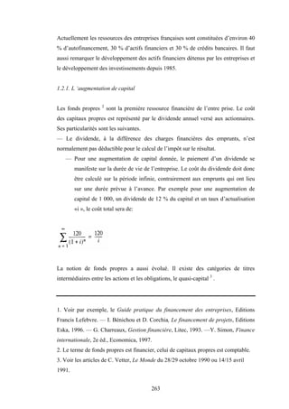 263
Actuellement les ressources des entreprises françaises sont constituées d’environ 40
% d’autofinancement, 30 % d’actifs financiers et 30 % de crédits bancaires. Il faut
aussi remarquer le développement des actifs financiers détenus par les entreprises et
le développement des investissements depuis 1985.
1.2.1. L ‘augmentation de capital
Les fonds propres 2
sont la première ressource financière de l’entre prise. Le coût
des capitaux propres est représenté par le dividende annuel versé aux actionnaires.
Ses particularités sont les suivantes.
— Le dividende, à la différence des charges financières des emprunts, n’est
normalement pas déductible pour le calcul de l’impôt sur le résultat.
— Pour une augmentation de capital donnée, le paiement d’un dividende se
manifeste sur la durée de vie de l’entreprise. Le coût du dividende doit donc
être calculé sur la période infinie, contrairement aux emprunts qui ont lieu
sur une durée prévue à l’avance. Par exemple pour une augmentation de
capital de 1 000, un dividende de 12 % du capital et un taux d’actualisation
«i », le coût total sera de:
La notion de fonds propres a aussi évolué. Il existe des catégories de titres
intermédiaires entre les actions et les obligations, le quasi-capital 3
.
1. Voir par exemple, le Guide pratique du financement des entreprises, Editions
Francis Lefebvre. — I. Bénichou et D. Corchia, Le financement de projets, Editions
Eska, 1996. — G. Charreaux, Gestion financière, Litec, 1993. —Y. Simon, Finance
internationale, 2e éd., Economica, 1997.
2. Le terme de fonds propres est financier, celui de capitaux propres est comptable.
3. Voir les articles de C. Vetter, Le Monde du 28/29 octobre 1990 ou 14/15 avril
1991.
 