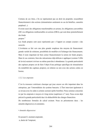 264
Certains de ces titres, s’ils ne représentent pas un droit de propriété, ressemblent
financièrement à des actions (rémunération seulement en cas de bénéfice, caractère
perpétuel...).
Il existe aussi des obligations transformables en actions, les obligations convertibles
(OC) ou obligations remboursables en actions (ORA), qui sont donc potentiellement
des fonds
propres 1
Les fonds propres sont aussi représentés par « l’apport en compte courant » des
associés.
L’évolution se fait vers une plus grande souplesse des moyens de financement:
grande variété de solutions, possibilités de modifier et d’échanger des financements.
Mais il reste important de bien cerner financièrement la notion de fonds propres.
Dans le cas contraire, bien des mécanismes déjà délicats à appliquer (comme l’effet
de levier) seraient à réviser ou même peut-être à abandonner. La grande particularité
des capitaux propres est de faire l’objet d’une politique spécifique de rémunération
(la rentabilité des capitaux propres), en relation ou non avec des actions cotées en
bourse.
1.2.2. Les emprunts
C’est la ressource extérieure classique qui joue encore un rôle important dans les
entreprises, par l’intermédiaire du système bancaire. L’État intervient également à
ce niveau avec les aides à certains secteurs (prêts bonifiés). Nous sommes concernés
ici par les emprunts à moyen et à long terme (supérieurs à 7 ans). Nous avons déjà
précisé la grande particularité due à la déductibilité des charges financières.
De nombreuses formules de calcul existent. Nous en présenterons deux : les
annuités dégressives et constantes.
• Annuités dégressives
En posant E, montant emprunté;
n, durée de l’emprunt;
 
