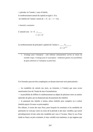 265
t, période, ici l’année; i, taux d’intérêt;
le remboursement annuel du capital est égal à : E/n;
les intérêts de l’année t seront de : i .E . (n — t + 1)/n.
• Annuités constantes
L’annuité sera A = E _i_____
1 –(1+ i )n
Le remboursement du principal ( capital) de l’année n : ____ A______
(1 +i )n-t+1
1. Avantage pour l’entreprise : coût inférieur (rémunération servie) en raison du
moindre risque. Avantage pour le souscripteur : rendement garanti avec possibilités
de gains ultérieurs si l’entreprise se porte bien.
Ces formules peuvent être compliquées en faisant intervenir trois particularités :
— les modalités de calculs (au mois, au trimestre, à l’année) que nous avons
mentionnées lors de l’étude du taux d’actualisation;
— la possibilité de différer le remboursement au départ de plusieurs mois ou années
(périodes de grâce qui ne dispensent pas du paiement des intérêts)
— le paiement des intérêts à termes échus (intérêts post comptés) ou à échoir
(intérêts payés d’avance ou précomptés).
Par ailleurs, il existe des taux fixes, pour lesquels les montants et les modalités de
paiements ne vont pas varier au cours de la période et des taux variables, qui seront
périodiquement révisés selon des modalités pré vues à l’avance. Dans le cas d’une
étude en francs ou prix constants, le taux variable sera maintenu, ce qui suppose que
 