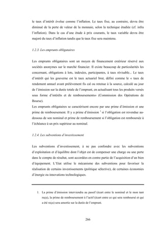 266
le taux d’intérêt évolue comme l’inflation. Le taux fixe, au contraire, devra être
diminué de la perte de valeur de la monnaie, selon la technique étudiée (cf. infra
l’inflation). Dans le cas d’une étude à prix courants, le taux variable devra être
majoré du taux d’inflation tandis que le taux fixe sera maintenu.
1.2.3. Les emprunts obligataires
Les emprunts obligataires sont un moyen de financement extérieur réservé aux
sociétés anonymes sur le marché financier. Il existe beaucoup de particularités les
concernant, obligations à lots, indexées, participantes, à taux révisable... Le taux
d’intérêt qui les gouverne est le taux actuariel brut, défini comme le « taux de
rendement annuel avant prélèvement fis cal ou retenue à la source, calculé au jour
de l’émission sur la durée totale de l’emprunt, en actualisant tous les produits versés
sous forme d’intérêts et de remboursements» (Commission des Opérations de
Bourse).
Les emprunts obligataires se caractérisent encore par une prime d’émission et une
prime de remboursement. Il y a prime d’émission 1
si l’obligation est revendue au-
dessous de son nominal et prime de remboursement si l’obligation est remboursée à
l’échéance à un prix supérieur au nominal.
1.2.4. Les subventions d’investissement
Les subventions d’investissement, à ne pas confondre avec les subventions
d’exploitation et d’équilibre dont l’objet est de compenser une charge ou une perte
dans le compte de résultat, sont accordées en contre partie de l’acquisition d’un bien
d’équipement. L’Etat utilise le mécanisme des subventions pour favoriser la
réalisation de certains investissements (politique sélective), de certaines économies
d’énergie ou innovations technologiques.
1. La prime d’émission interviendra au passif (écart entre le nominal et le mon tant
reçu), la prime de remboursement à l’actif (écart entre ce qui sera remboursé et qui
a été reçu) sera amortie sur la durée de l’emprunt.
 
