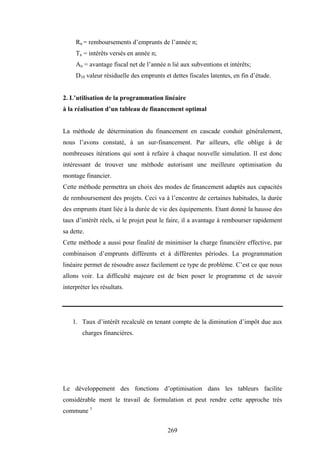 269
Rn = remboursements d’emprunts de l’année n;
Tn = intérêts versés en année n;
An = avantage fiscal net de l’année n lié aux subventions et intérêts;
D10 valeur résiduelle des emprunts et dettes fiscales latentes, en fin d’étude.
2. L’utilisation de la programmation linéaire
à la réalisation d’un tableau de financement optimal
La méthode de détermination du financement en cascade conduit généralement,
nous l’avons constaté, à un sur-financement. Par ailleurs, elle oblige à de
nombreuses itérations qui sont à refaire à chaque nouvelle simulation. Il est donc
intéressant de trouver une méthode autorisant une meilleure optimisation du
montage financier.
Cette méthode permettra un choix des modes de financement adaptés aux capacités
de remboursement des projets. Ceci va à l’encontre de certaines habitudes, la durée
des emprunts étant liée à la durée de vie des équipements. Etant donné la hausse des
taux d’intérêt réels, si le projet peut le faire, il a avantage à rembourser rapidement
sa dette.
Cette méthode a aussi pour finalité de minimiser la charge financière effective, par
combinaison d’emprunts différents et à différentes périodes. La programmation
linéaire permet de résoudre assez facilement ce type de problème. C’est ce que nous
allons voir. La difficulté majeure est de bien poser le programme et de savoir
interpréter les résultats.
1. Taux d’intérêt recalculé en tenant compte de la diminution d’impôt due aux
charges financières.
Le développement des fonctions d’optimisation dans les tableurs facilite
considérable ment le travail de formulation et peut rendre cette approche très
commune 1
 