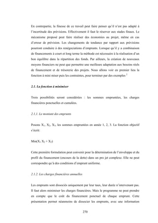 270
En contrepartie, la finesse de ce travail peut faire penser qu’il n’est pas adapté à
l’incertitude des prévisions. Effectivement il faut le réserver aux stades finaux. Le
mécanisme proposé peut faire réaliser des économies au projet, même en cas
d’erreur de prévision. Les changements de tendance par rapport aux prévisions
pourront conduire à des renégociations d’emprunts. Lorsque qu’il y a combinaison
de financements à court et long terme la méthode est nécessaire à la réalisation d’un
bon équilibre dans la répartition des fonds. Par ailleurs, la création de nouveaux
moyens financiers ne peut que permettre une meilleure adaptation aux besoins réels
de financement et de trésorerie des projets. Nous allons voir en premier lieu la
fonction à mini miser puis les contraintes, pour terminer par des exemples 2
2.1. La fonction à minimiser
Trois possibilités seront considérées : les sommes empruntées, les charges
financières ponctuelles et cumulées.
2.1,1. Le montant des emprunts
Posons X1, X2, X3, les sommes empruntées en année 1, 2, 3. La fonction objectif
s’écrit:
Min(X1 X2 + X3)
Cette première formulation peut convenir pour la détermination de l’enveloppe et du
profil du financement (encours de la dette) dans un pro jet complexe. Elle ne peut
correspondre qu’à des conditions d’emprunt uniforme.
2.1.2. Les charges financières annuelles
Les emprunts sont dissociés uniquement par leur taux, leur durée n’intervenant pas.
Il faut alors minimiser les charges financières. Mais le programme ne peut prendre
en compte que le coût du financement ponctuel de chaque emprunt. Cette
présentation permet néanmoins de dissocier les emprunts, avec une information
 