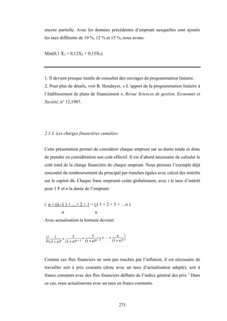 271
encore partielle. Avec les données précédentes d’emprunt auxquelles sont ajoutés
les taux différents de 10 %, 12 % et 15 %, nous avons:
Min(0,1 X1 + 0,12X2 + 0,15X3)
1. Il devient presque inutile de consulter des ouvrages de programmation linéaire.
2. Pour plus de détails, voir R. Houdayer, « L’apport de la programmation linéaire à
l’établissement de plans de financement », Revue Sciences de gestion, Economie et
Société, n° 12,1987.
2.1.3. Les charges financières cumulées
Cette présentation permet de considérer chaque emprunt sur sa durée totale et donc
de prendre en considération son coût effectif. Il est d’abord nécessaire de calculer le
coût total de la charge financière de chaque emprunt. Nous prenons l’exemple déjà
rencontré du remboursement du principal par tranches égales avec calcul des intérêts
sur le capital dû. Chaque franc emprunté coûte globalement, avec i le taux d’intérêt
pour 1 F et n la durée de l’emprunt:
i. n + (n -1 ) + …+ 2 + 1 = i ( 1 + 2 + 3 + …n )
n n
Avec actualisation la formule devient:
Comme ces flux financiers ne sont pas touchés par l’inflation, il est nécessaire de
travailler soit à prix courants (donc avec un taux d’actualisation adapté), soit à
francs constants avec des flux financiers déflatés de l’indice général des prix 1
Dans
ce cas, nous actualiserons avec un taux en francs constants.
 
