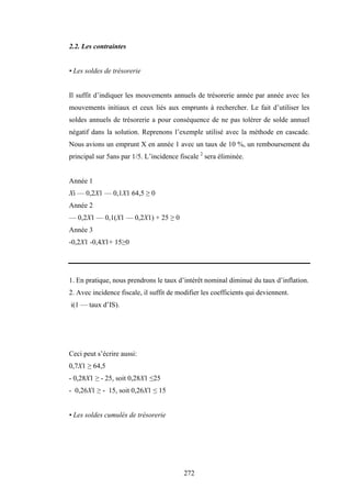 272
2.2. Les contraintes
• Les soldes de trésorerie
Il suffit d’indiquer les mouvements annuels de trésorerie année par année avec les
mouvements initiaux et ceux liés aux emprunts à rechercher. Le fait d’utiliser les
soldes annuels de trésorerie a pour conséquence de ne pas tolérer de solde annuel
négatif dans la solution. Reprenons l’exemple utilisé avec la méthode en cascade.
Nous avions un emprunt X en année 1 avec un taux de 10 %, un remboursement du
principal sur 5ans par 1/5. L’incidence fiscale 2
sera éliminée.
Année 1
Xi — 0,2X1 — 0,1X1 64,5 ≥ 0
Année 2
— 0,2X1 — 0,1(X1 — 0,2X1) + 25 ≥ 0
Année 3
-0,2X1 -0,4X1+ 15≥0
1. En pratique, nous prendrons le taux d’intérêt nominal diminué du taux d’inflation.
2. Avec incidence fiscale, il suffit de modifier les coefficients qui deviennent.
i(1 — taux d’IS).
Ceci peut s’écrire aussi:
0,7X1 ≥ 64,5
- 0,28X1 ≥ - 25, soit 0,28X1 ≤25
- 0,26X1 ≥ - 15, soit 0,26X1 ≤ 15
• Les soldes cumulés de trésorerie
 