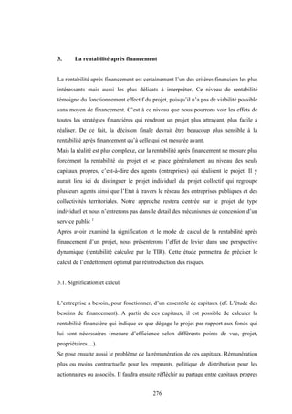 276
3. La rentabilité après financement
La rentabilité après financement est certainement l’un des critères financiers les plus
intéressants mais aussi les plus délicats à interpréter. Ce niveau de rentabilité
témoigne du fonctionnement effectif du projet, puisqu’il n’a pas de viabilité possible
sans moyen de financement. C’est à ce niveau que nous pourrons voir les effets de
toutes les stratégies financières qui rendront un projet plus attrayant, plus facile à
réaliser. De ce fait, la décision finale devrait être beaucoup plus sensible à la
rentabilité après financement qu’à celle qui est mesurée avant.
Mais la réalité est plus complexe, car la rentabilité après financement ne mesure plus
forcément la rentabilité du projet et se place généralement au niveau des seuls
capitaux propres, c’est-à-dire des agents (entreprises) qui réalisent le projet. Il y
aurait lieu ici de distinguer le projet individuel du projet collectif qui regroupe
plusieurs agents ainsi que l’Etat à travers le réseau des entreprises publiques et des
collectivités territoriales. Notre approche restera centrée sur le projet de type
individuel et nous n’entrerons pas dans le détail des mécanismes de concession d’un
service public 1
Après avoir examiné la signification et le mode de calcul de la rentabilité après
financement d’un projet, nous présenterons l’effet de levier dans une perspective
dynamique (rentabilité calculée par le TIR). Cette étude permettra de préciser le
calcul de l’endettement optimal par réintroduction des risques.
3.1. Signification et calcul
L’entreprise a besoin, pour fonctionner, d’un ensemble de capitaux (cf. L’étude des
besoins de financement). A partir de ces capitaux, il est possible de calculer la
rentabilité financière qui indique ce que dégage le projet par rapport aux fonds qui
lui sont nécessaires (mesure d’efficience selon différents points de vue, projet,
propriétaires....).
Se pose ensuite aussi le problème de la rémunération de ces capitaux. Rémunération
plus ou moins contractuelle pour les emprunts, politique de distribution pour les
actionnaires ou associés. Il faudra ensuite réfléchir au partage entre capitaux propres
 