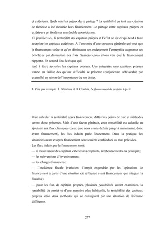 277
et extérieurs. Quels sont les enjeux de œ partage ? La rentabilité en tant que création
de richesse a été mesurée hors financement. Le partage entre capitaux propres et
extérieurs est fondé sur une double appréciation.
En premier lieu, la rentabilité des capitaux propres et l’effet de levier qui tend à faire
accroître les capitaux extérieurs. A l’encontre d’une croyance générale qui veut que
le financement coûte et qu’en diminuant son endettement l’entreprise augmente ses
bénéfices par diminution des frais financiers,nous allons voir que le financement
rapporte. En second lieu, le risque qui
tend à faire accroître les capitaux propres. Une entreprise sans capitaux propres
tombe en faillite dès qu’une difficulté se présente (conjoncture défavorable par
exemple) en raison de l’importance de ses dettes.
1. Voir par exemple : I. Bénichou et D. Corchia, Le financement de projets. Op.cit
Pour calculer la rentabilité après financement, différents points de vue et méthodes
seront donc présentés. Mais d’une façon générale, cette rentabilité est calculée en
ajoutant aux flux classiques (ceux que nous avons définis jusqu’à maintenant, donc
avant financement), les flux induits parle financement. Dans la pratique, les
situations avant et après financement sont souvent confondues ou mal précisées.
Les flux induits par le financement sont:
— le mouvement des capitaux extérieurs (emprunts, remboursements du principal);
— les subventions d’investissement;
— les charges financières;
— l’incidence fiscale (variation d’impôt engendrée par les opérations de
financement à partir d’une situation de référence avant financement qui intégrait la
fiscalité)
— pour les flux de capitaux propres, plusieurs possibilités seront examinées, la
rentabilité du projet et d’une manière plus habituelle, la rentabilité des capitaux
propres selon deux méthodes qui se distinguent par une situation de référence
différente.
 