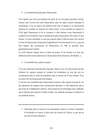 278
ƒ La rentabilité du projet après financement
Cela signifie que nous nous plaçons du point de vue du projet, personne morale,
comme nous l’avons fait avant financement, dans un aspect surtout technique et
économique. C’est un aspect non habituel mais réel. Il indique si le financement
améliore les résultats en fonction du critère choisi. Il sera possible de calculer la
VAN après financement et de la comparer à celle obtenue avant financement à
condition d’avoir défini le taux d’actualisation après financement. Par contre, le taux
interne, s’il reste calculable, ne sera pas toujours défini. Effectivement, très souvent
les flux de financement compensent intégralement l’investissement et il n’y a pas de
flux négatif, par construction du financement. Le TIR ne présente donc
généralement pas d’intérêt.
La VAN obtenue indique alors la valeur du projet, en fin d’étude à la suite des
différents prélèvements opérés par le financement (frais financiers, dividendes...).
ƒ La rentabilité des capitaux propres
C’est une démarche beaucoup plus classique. Dans ce cas, les mouvements de flux
affectant les capitaux propres (y compris les dividendes) ne sont pas pris en
considération dans le calcul de rentabilité, dans la mesure où ils sont internes. Tous
les autres flux de financement sont intégrés.
C’est donc une rentabilité après financement extérieur. Elle exprime le point de vue
des apporteurs de capitaux (leur rémunération théorique 1). Elle dépend du coût et
du niveau de l’endettement extérieur. Nous proposons de développer deux méthodes
qui ne donnent pas toujours le même résultat, une méthode classique ou indirecte et
une méthode directe.
1. Théorique dans la mesure où la rémunération effective est dans l’immédiat,
le dividende et à terme, la plus-value de revente de l’action, ce qui met en
jeu aussi d’autres éléments.
 