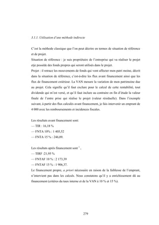 279
3.1.1. Utilisation d’une méthode indirecte
C’est la méthode classique que l’on peut décrire en termes de situation de référence
et de projet.
Situation de référence : je suis propriétaire de l’entreprise qui va réaliser le projet
etje possède des fonds propres qui seront utilisés dans le projet.
Projet : il retrace les mouvements de fonds qui vont affecter mon patri moine, décrit
dans la situation de référence, c’est-à-dire les flux avant financement ainsi que les
flux de financement extérieur. La VAN mesure la variation de mon patrimoine due
au projet. Cela signifie qu’il faut exclure pour le calcul de cette rentabilité, tout
dividende qui m’est versé, et qu’il faut inclure au contraire en fin d’étude la valeur
finale de l’entre prise qui réalise le projet (valeur résiduelle). Dans l’exemple
suivant, à partir des flux calculés avant financement, je fais intervenir un emprunt de
4 000 avec les remboursements et incidences fiscales.
Les résultats avant financement sont:
— TIR : 16,18 %
— FNTA 10% : 1 405,52
— FNTA 15 % : 246,09.
Les résultats après financement sont 1
,
— TIRF :21,95 %
— FNTAF 10 % : 2 173,39
— FNTAF 15 % : 1 906,37.
Le financement propre, a priori nécessaire en raison de la faiblesse de l’emprunt,
n’intervient pas dans les calculs. Nous constatons qu’il y a enrichissement dû au
financement (critères du taux interne et de la VAN à 10 % et 15 %).
 