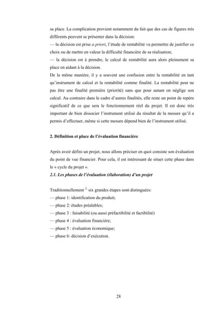 28
sa place. La complication provient notamment du fait que des cas de figures très
différents peuvent se présenter dans la décision:
— la décision est prise a priori, l’étude de rentabilité va permettre de justifier ce
choix ou de mettre en valeur la difficulté financière de sa réalisation;
— la décision est à prendre, le calcul de rentabilité aura alors pleinement sa
place en aidant à la décision.
De la même manière, il y a souvent une confusion entre la rentabilité en tant
qu’instrument de calcul et la rentabilité comme finalité. La rentabilité peut ne
pas être une finalité première (priorité) sans que pour autant on néglige son
calcul. Au contraire dans le cadre d’autres finalités, elle reste un point de repère
significatif de ce que sera le fonctionnement réel du projet. Il est donc très
important de bien dissocier l’instrument utilisé du résultat de la mesure qu’il a
permis d’effectuer, même si cette mesure dépend bien de l’instrument utilisé.
2. Définition et place de l’évaluation financière
Après avoir défini un projet, nous allons préciser en quoi consiste son évaluation
du point de vue financier. Pour cela, il est intéressant de situer cette phase dans
le « cycle du projet ».
2.1. Les phases de l’évaluation (élaboration) d’un projet
Traditionnellement 2,
six grandes étapes sont distinguées:
— phase 1: identification du produit;
— phase 2: études préalables;
— phase 3 : faisabilité (ou aussi préfactibilité et factibilité)
— phase 4 : évaluation financière;
— phase 5 : évaluation économique;
— phase 6: décision d’exécution.
 