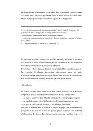 29
Ce découpage est néanmoins un peu artificiel dans la mesure où certaines phases
coexistent; ainsi, les études préalables aident à mieux réaliser l’identification.
Mais il marque quand même une certaine logique de la progression.
1. Voir « le poids grandissant de la réflexion stratégique » dans F. Engel, D. Fixari, op. c 125.
2. Pour plus de détails, il est possible de distinguer différentes approches:
— les organismes internationaux (Banque Mondiale par exemple);
— l’approche organisationnelle ou spectrale (H. Fraisse, Manuel de l’ingénieur d’affaires,
Dunod, 1996);
— l’approche marketing (Y. Chirouze, M. Ingham, op. cit.).
En reprenant le même exemple, pour préciser les études à réaliser, il faut avoir
déjà identifié au moins partiellement un produit. Et l’évaluation n’est pleinement
réalisée que lorsque toutes les études sont terminées.
L’importance relative de ces différentes phases dépend bien entendu des projets.
Par exemple, l’évaluation économique déterminante dans un projet
d’infrastructure est plus réduite ou même absente dans un projet de création d’un
bien de consommation courante. Précisons certaines de ces phases.
• Identification
La finalité de cette phase, dans le cas d’un produit nouveau, est la définition
complète du produit entendu comme l’expression de trois composantes:
— un bien ou un service dont il faudra déterminer les caractéristiques propres;
— un ou plusieurs procédés d’élaboration (ou d’exécution pour un service);
— un marché réel (avec prix de vente et modalités de distribution).
Ceci doit se traduire, dans le cadre de la finalité du projet, par la détermination
d’objectifs et des moyens nécessaires que les phases suivantes vont permettre
d’affiner et de développer. En relation avec la notion de « système projet », il
 