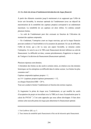 294
3.3. Le choix du niveau d’endettement:introduction du risque financier
À partir des éléments examinés jusqu’à maintenant et en supposant que l’effet de
levier soit favorable, la structure optimale de l’endettement (avec un objectif de
maximisation de la rentabilité des capitaux propres) correspond à un endettement
maximum. La rentabilité de ces capitaux est alors infinie. Ce schéma connaît
plusieurs limites.
— Le coût de l’endettement peut être croissant en fonction de l’élévation du
montant des capitaux empruntés.
— En s’endettant, l’entreprise court un risque nouveau, qui est le risque financier
pouvant conduire à l’insolvabilité et à la cessation de paiement. En cas de difficulté,
l’effet de levier, qui a été vu sous son aspect favorable, se retourne contre
l’entreprise. Ce sera le cas si le TIR avant financement devient inférieur au coût du
financement. La difficulté est donc, comme précédemment, d’apprécier ce risque et
de l’intégrer à la décision de financement (financement optimal).
Plusieurs réponses sont données.
1) Introduire des limites ou des seuils à certains ratios, en relation avec des données
historiques sur les entreprises en difficulté dans le même secteur. Les limites les plus
courantes sont1
:
Capitaux empruntés/capitaux propres < 1.
ou 1/4 < (capitaux propres/capitaux permanents) < 1/2,
ou charges financières/EBE < 20 %.
Tout ceci conduit à limiter l’endettement en fonction des normes requises.
2) Augmenter la prime de risque avec l’endettement, ce qui modifie les seuils
d’acceptation du projet en travaillant avec le TIRF,ou le taux d’actualisation pour le
calcul du FNTAF 2
, C’est cette approche que nous allons développer. Il faut alors
estimer celte nouvelle prime de risque puis déterminer le financement optimal.
1. Voir Lefebvre. QJL c p. 3.
2. Taux interne de rentabilité après financement et flux net de trésorerie après financement.
 