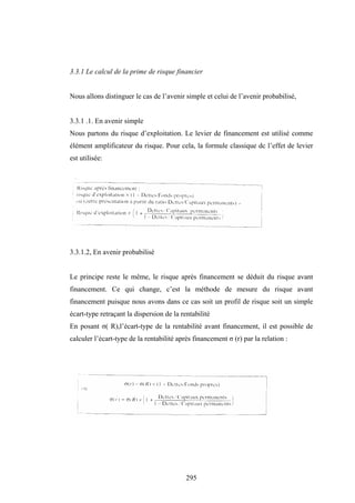 295
3.3.1 Le calcul de la prime de risque financier
Nous allons distinguer le cas de l’avenir simple et celui de l’avenir probabilisé,
3.3.1 .1. En avenir simple
Nous partons du risque d’exploitation. Le levier de financement est utilisé comme
élément amplificateur du risque. Pour cela, la formule classique dc l’effet de levier
est utilisée:
3.3.1.2, En avenir probabilisé
Le principe reste le même, le risque après financement se déduit du risque avant
financement. Ce qui change, c’est la méthode de mesure du risque avant
financement puisque nous avons dans ce cas soit un profil de risque soit un simple
écart-type retraçant la dispersion de la rentabilité
En posant σ( R),l’écart-type de la rentabilité avant financement, il est possible de
calculer l’écart-type de la rentabilité après financement σ (r) par la relation :
 