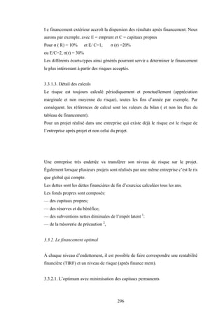296
I e financement extérieur accroît la dispersion des résultats après financement. Nous
aurons par exemple, avec E = emprunt et C = capitaux propres
Pour σ ( R) = 10% et E/ C=1, σ (r) =20%
ou E/C=2, σ(r) = 30%
Les différents écarts-types ainsi générés pourront servir a déterminer le financement
le plus intéressant à partir des risques acceptés.
3.3.1.3. Détail des calculs
Le risque est toujours calculé périodiquement et ponctuellement (appréciation
marginale et non moyenne du risque), toutes les fins d’année par exemple. Par
conséquent. les références de calcul sont les valeurs du bilan ( et non les flux du
tableau de financement).
Pour un projet réalisé dans une entreprise qui existe déjà le risque est le risque de
l’entreprise après projet et non celui du projet.
Une entreprise très endettée va transférer son niveau de risque sur le projet.
Également lorsque plusieurs projets sont réalisés par une même entreprise c’est le ris
que global qui compte.
Les dettes sont les dettes financières de fin d’exercice calculées tous les ans.
Les fonds propres sont composés:
— des capitaux propres;
— des réserves et du bénéfice;
— des subventions nettes diminuées de l’impôt latent 1
:
— de la trésorerie de précaution 2
,
3.3.2. Le financement optimal
À chaque niveau d’endettement, il est possible de faire correspondre une rentabilité
financière (TIRF) et un niveau de risque (après finance ment).
3.3.2.1. L’optimum avec minimisation des capitaux permanents
 