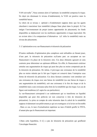 298
VAN soit nulle 2
, Nous sommes alors à l’optimum. la rentabilité compense le risque.
En deçà (en diminuant le niveau d’endettement), la VAN est positive mais la
rentabilité baisse.
Le choix de ce niveau « optimal » d’endettement suppose donc que les agents
cherchent à maximiser leur rentabilité (chaque franc placé dans le projet). Si l’on
intègre l’environnement du projet (autres opportunités de placement), les fonds
disponibles se déplaceront vers les meilleures opportunités à risque équivalent. On
en revient alors à la comparaison d’alternatives (cf. infra la rentabilité) mais au
niveau des placements.
3. L’optimisation avec sur-financement et trésorerie de précaution
D’autres méthodes d’optimisation plus complexes sont utilisables en faisant jouer,
d’une part. la trésorerie de précaution et,d’autre part. en acceptant un sur-
financement à la place de la trésorerie zéro. Ces deux éléments agissent en sens
contraire pour déterminer un optimum différent. En effet, le financement extérieur
entraîne une augmentation de risque qui peut être plus ou moins compensée par de
la trésorerie de précaution. De même, il provoque une croissance de la rentabilité
plus ou moins ralentie par le fait que l’argent est conservé dans l’entreprise sous
forme de trésorerie de précaution. Ces deux facteurs contraires vont entraîner soit
une croissance du risque avec une baisse dc rentabilité (ou une baisse de risque a
une augmentation de rentabilité), soit une croissance à la fois du risque et de la
rentabilité mais a une croissance plus forte dc la rentabilité que du risque. Les cas de
figure sont nombreux (cf. supra les cas particuliers).
Le sur-financement correspond à un endettement qui se transforme en liquidité
disponible qui peut être prélevée (et non conservée à titre de trésorerie de
précaution). La prise en compte de cette trésorerie dans le calcul de la rentabilité
suppose évidemment son prélèvement,ce qui est avantageux si le levier est favorable
. Dans ce cas, le taux d’actualisation supérieur au taux d’intérêt gonfle le FNTA,
d’autant plus que le financement est important.
1.Dans cette hypothèse, il n’y a pas de trésorerie de précaution qui gonflerait
l’enveloppe financière
 