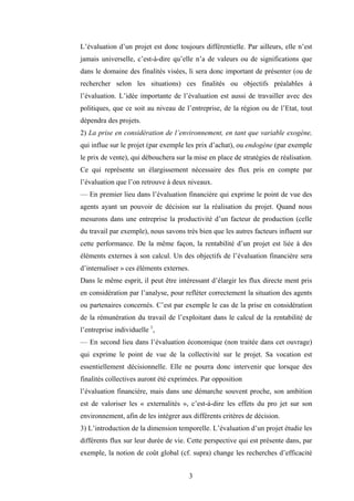 3
L’évaluation d’un projet est donc toujours différentielle. Par ailleurs, elle n’est
jamais universelle, c’est-à-dire qu’elle n’a de valeurs ou de significations que
dans le domaine des finalités visées, li sera donc important de présenter (ou de
rechercher selon les situations) ces finalités ou objectifs préalables à
l’évaluation. L’idée importante de l’évaluation est aussi de travailler avec des
politiques, que ce soit au niveau de l’entreprise, de la région ou de l’Etat, tout
dépendra des projets.
2) La prise en considération de l’environnement, en tant que variable exogène,
qui influe sur le projet (par exemple les prix d’achat), ou endogène (par exemple
le prix de vente), qui débouchera sur la mise en place de stratégies de réalisation.
Ce qui représente un élargissement nécessaire des flux pris en compte par
l’évaluation que l’on retrouve à deux niveaux.
— En premier lieu dans l’évaluation financière qui exprime le point de vue des
agents ayant un pouvoir de décision sur la réalisation du projet. Quand nous
mesurons dans une entreprise la productivité d’un facteur de production (celle
du travail par exemple), nous savons très bien que les autres facteurs influent sur
cette performance. De la même façon, la rentabilité d’un projet est liée à des
éléments externes à son calcul. Un des objectifs de l’évaluation financière sera
d’internaliser » ces éléments externes.
Dans le même esprit, il peut être intéressant d’élargir les flux directe ment pris
en considération par l’analyse, pour refléter correctement la situation des agents
ou partenaires concernés. C’est par exemple le cas de la prise en considération
de la rémunération du travail de l’exploitant dans le calcul de la rentabilité de
l’entreprise individuelle 1
,
— En second lieu dans l’évaluation économique (non traitée dans cet ouvrage)
qui exprime le point de vue de la collectivité sur le projet. Sa vocation est
essentiellement décisionnelle. Elle ne pourra donc intervenir que lorsque des
finalités collectives auront été exprimées. Par opposition
l’évaluation financière, mais dans une démarche souvent proche, son ambition
est de valoriser les « externalités », c’est-à-dire les effets du pro jet sur son
environnement, afin de les intégrer aux différents critères de décision.
3) L’introduction de la dimension temporelle. L’évaluation d’un projet étudie les
différents flux sur leur durée de vie. Cette perspective qui est présente dans, par
exemple, la notion de coût global (cf. supra) change les recherches d’efficacité
 