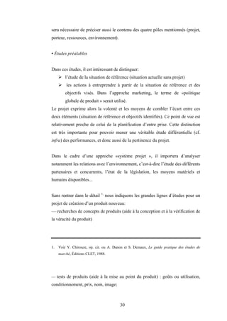 30
sera nécessaire de préciser aussi le contenu des quatre pôles mentionnés (projet,
porteur, ressources, environnement).
• Études préalables
Dans ces études, il est intéressant de distinguer:
¾ l’étude de la situation de référence (situation actuelle sans projet)
¾ les actions à entreprendre à partir de la situation de référence et des
objectifs visés. Dans l’approche marketing, le terme de «politique
globale de produit » serait utilisé.
Le projet exprime alors la volonté et les moyens de combler l’écart entre ces
deux éléments (situation de référence et objectifs identifiés). Ce point de vue est
relativement proche de celui de la planification d’entre prise. Cette distinction
est très importante pour pouvoir mener une véritable étude différentielle (cf.
infra) des performances, et donc aussi de la pertinence du projet.
Dans le cadre d’une approche «système projet », il importera d’analyser
notamment les relations avec l’environnement, c’est-à-dire l’étude des différents
partenaires et concurrents, l’état de la législation, les moyens matériels et
humains disponibles...
Sans rentrer dans le détail 1,
nous indiquons les grandes lignes d’études pour un
projet de création d’un produit nouveau:
— recherches de concepts de produits (aide à la conception et à la vérification de
la véracité du produit)
1. Voir Y. Chirouze, op. cit. ou A. Danon et S. Demaux, Le guide pratique des études de
marché, Éditions CLET, 1988.
— tests de produits (aide à la mise au point du produit) : goûts ou utilisation,
conditionnement, prix, nom, image;
 