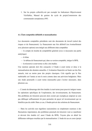310
1. Sur les projets collectifs,voir par exemple les Indicateurs Objectivement
Vérifiables, Manuel de gestion du cycle de projet,Commission des
communautés européennes,1993.
4.1. États comptables définitifs et mensualisation
Les documents comptables précédents sont des documents de travail (calcul des
risques et du financement). Le financement une fois définitif (ou éventuellement
avec plusieurs options) sera intégré aux différents états comptables
— le compte de résultat de comptabilité générale (avec si nécessaire une partie
analytique)
— le bilan
— le tableau de financement qui, dans sa version comptable, intègre le BFR;
— la trésorerie à court terme si elle a été étudiée.
Une mention spéciale doit être consacrée à l’étude à court terme et donc à la
mensualisation des données annuelles. L’évaluation financière est basée sur des flux
annuels, tout au moins pour des projets classiques. Cela signifie que le flux
maîtrisable est l’année et non le mois comme dans une prévision budgétaire. Mais
une étude ponctuelle à court terme (mensuelle) peut s’avérer nécessaire, dans
plusieurs cas.
— L’année de démarrage doit être étudiée à court terme pour pouvoir intégrer toutes
les opérations spécifiques de l’exploitation, des investissements, du financement.
Des problèmes de trésorerie peuvent alors exister par exemple,un emprunt ne sera
pas débloqué suffisamment tôt pour permettre de payer tel investissement qui ne
bénéficie pas de crédit. Dans ce cas, il faudra prévoir des solutions de financement.
— Dans les activités non régulières (saisonnières ou simplement soumises à des
fluctuations importantes), des problèmes ponctuels de trésorerie vont se manifester
et devront être étudiés (cf. aussi l’étude du BFR). Voyons plus en détail les
différentes rubriques touchées par la mensualisation. L’étude de cas en cours (projet
 