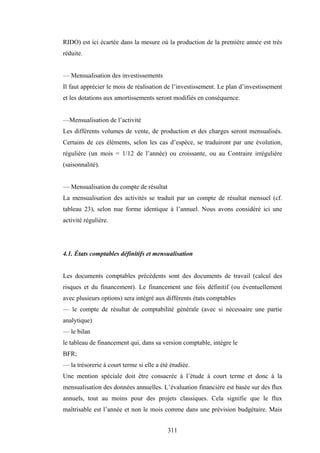 311
RIDO) est ici écartée dans la mesure où la production de la première année est très
réduite.
— Mensualisation des investissements
Il faut apprécier le mois de réalisation de l’investissement. Le plan d’investissement
et les dotations aux amortissements seront modifiés en conséquence.
—Mensualisation de l’activité
Les différents volumes de vente, de production et des charges seront mensualisés.
Certains de ces éléments, selon les cas d’espèce, se traduiront par une évolution,
régulière (un mois = 1/12 de l’année) ou croissante, ou au Contraire irrégulière
(saisonnalité).
— Mensualisation du compte de résultat
La mensualisation des activités se traduit par un compte de résultat mensuel (cf.
tableau 23), selon nue forme identique à l’annuel. Nous avons considéré ici une
activité régulière.
4.1. États comptables définitifs et mensualisation
Les documents comptables précédents sont des documents de travail (calcul des
risques et du financement). Le financement une fois définitif (ou éventuellement
avec plusieurs options) sera intégré aux différents états comptables
— le compte de résultat de comptabilité générale (avec si nécessaire une partie
analytique)
— le bilan
le tableau de financement qui, dans sa version comptable, intègre le
BFR;
— la trésorerie à court terme si elle a été étudiée.
Une mention spéciale doit être consacrée à l’étude à court terme et donc à la
mensualisation des données annuelles. L’évaluation financière est basée sur des flux
annuels, tout au moins pour des projets classiques. Cela signifie que le flux
maîtrisable est l’année et non le mois comme dans une prévision budgétaire. Mais
 