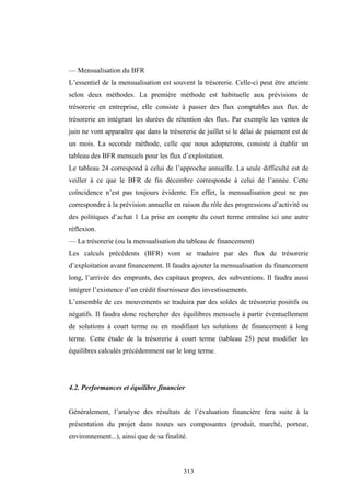 313
— Mensualisation du BFR
L’essentiel de la mensualisation est souvent la trésorerie. Celle-ci peut être atteinte
selon deux méthodes. La première méthode est habituelle aux prévisions de
trésorerie en entreprise, elle consiste à passer des flux comptables aux flux de
trésorerie en intégrant les durées de rétention des flux. Par exemple les ventes de
juin ne vont apparaître que dans la trésorerie de juillet si le délai de paiement est de
un mois. La seconde méthode, celle que nous adopterons, consiste à établir un
tableau des BFR mensuels pour les flux d’exploitation.
Le tableau 24 correspond à celui de l’approche annuelle. La seule difficulté est de
veiller à ce que le BFR de fin décembre corresponde à celui de l’année. Cette
coïncidence n’est pas toujours évidente. En effet, la mensualisation peut ne pas
correspondre à la prévision annuelle en raison du rôle des progressions d’activité ou
des politiques d’achat 1 La prise en compte du court terme entraîne ici une autre
réflexion.
— La trésorerie (ou la mensualisation du tableau de financement)
Les calculs précédents (BFR) vont se traduire par des flux de trésorerie
d’exploitation avant financement. Il faudra ajouter la mensualisation du financement
long, l’arrivée des emprunts, des capitaux propres, des subventions. Il faudra aussi
intégrer l’existence d’un crédit fournisseur des investissements.
L’ensemble de ces mouvements se traduira par des soldes de trésorerie positifs ou
négatifs. Il faudra donc rechercher des équilibres mensuels à partir éventuellement
de solutions à court terme ou en modifiant les solutions de financement à long
terme. Cette étude de la trésorerie à court terme (tableau 25) peut modifier les
équilibres calculés précédemment sur le long terme.
4.2. Performances et équilibre financier
Généralement, l’analyse des résultats de l’évaluation financière fera suite à la
présentation du projet dans toutes ses composantes (produit, marché, porteur,
environnement...), ainsi que de sa finalité.
 