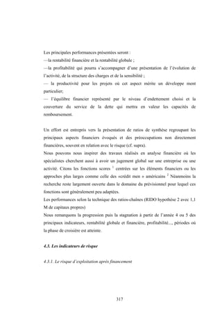 317
Les principales performances présentées seront :
—la rentabilité financière et la rentabilité globale ;
—la profitabilité qui pourra s’accompagner d’une présentation de l’évolution de
l’activité, de la structure des charges et de la sensibilité ;
— la productivité pour les projets où cet aspect mérite un développe ment
particulier;
— l’équilibre financier représenté par le niveau d’endettement choisi et la
couverture du service de la dette qui mettra en valeur les capacités de
remboursement.
Un effort est entrepris vers la présentation de ratios de synthèse regroupant les
principaux aspects financiers évoqués et des préoccupations non directement
financières, souvent en relation avec le risque (cf. supra).
Nous pouvons nous inspirer des travaux réalisés en analyse financière où les
spécialistes cherchent aussi à avoir un jugement global sur une entreprise ou une
activité. Citons les fonctions scores 1
centrées sur les éléments financiers ou les
approches plus larges comme celle des «crédit men » américains 2
Néanmoins la
recherche reste largement ouverte dans le domaine du prévisionnel pour lequel ces
fonctions sont généralement peu adaptées.
Les performances selon la technique des ratios-chaînes (RIDO hypothèse 2 avec 1,1
M de capitaux propres)
Nous remarquons la progression puis la stagnation à partir de l’année 4 ou 5 des
principaux indicateurs, rentabilité globale et financière, profitabilité..., périodes où
la phase de croisière est atteinte.
4.3. Les indicateurs de risque
4.3.1. Le risque d’exploitation après financement
 
