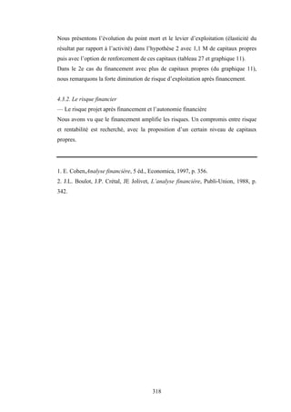 318
Nous présentons l’évolution du point mort et le levier d’exploitation (élasticité du
résultat par rapport à l’activité) dans l’hypothèse 2 avec 1,1 M de capitaux propres
puis avec l’option de renforcement de ces capitaux (tableau 27 et graphique 11).
Dans le 2e cas du financement avec plus de capitaux propres (du graphique 11),
nous remarquons la forte diminution de risque d’exploitation après financement.
4.3.2. Le risque financier
— Le risque projet après financement et l’autonomie financière
Nous avons vu que le financement amplifie les risques. Un compromis entre risque
et rentabilité est recherché, avec la proposition d’un certain niveau de capitaux
propres.
1. E. Cohen,Analyse financière, 5 éd., Economica, 1997, p. 356.
2. J.L. Boulot, J.P. Crétal, JE Jolivet, L’analyse financière, Publi-Union, 1988, p.
342.
 