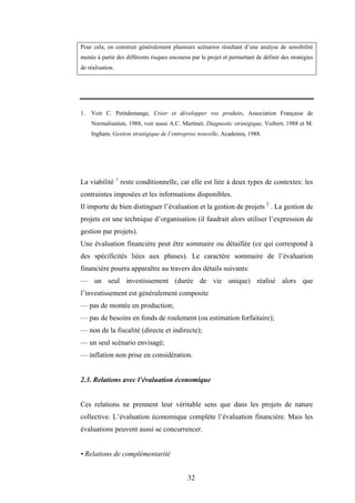 32
Pour cela, on construit généralement plusieurs scénarios résultant d’une analyse de sensibilité
menée à partir des différents risques encourus par le projet et permettant de définir des stratégies
de réalisation.
1. Voir C. Petitdemange, Créer et développer vos produits, Association Française de
Normalisation, 1988, voir aussi A.C. Martinet, Diagnostic stratégique, Vuibert, 1988 et M.
Ingham, Gestion stratégique de l’entreprise nouvelle, Academia, 1988.
La viabilité 1
reste conditionnelle, car elle est liée à deux types de contextes: les
contraintes imposées et les informations disponibles.
Il importe de bien distinguer l’évaluation et la gestion de projets 2
. La gestion de
projets est une technique d’organisation (il faudrait alors utiliser l’expression de
gestion par projets).
Une évaluation financière peut être sommaire ou détaillée (ce qui correspond à
des spécificités liées aux phases). Le caractère sommaire de l’évaluation
financière pourra apparaître au travers des détails suivants:
— un seul investissement (durée de vie unique) réalisé alors que
l’investissement est généralement composite
— pas de montée en production;
— pas de besoins en fonds de roulement (ou estimation forfaitaire);
— non de la fiscalité (directe et indirecte);
— un seul scénario envisagé;
— inflation non prise en considération.
2.3. Relations avec l’évaluation économique
Ces relations ne prennent leur véritable sens que dans les projets de nature
collective. L’évaluation économique complète l’évaluation financière. Mais les
évaluations peuvent aussi se concurrencer.
• Relations de complémentarité
 