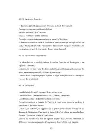 321
4.3.2.1. La sécurité financière
— Les ratios de fonds de roulement et besoins en fonds de roulement.
Capitaux permanents / actif immobilisé net
fonds de roulement / actif circulant
fonds de roulement / chiffre d’affaires
Ces ratios permettent des comparaisons ou un suivi d’évolution.
— Les ratios de contenu du BFR, exprimés en jours de vente par exemple utilisés en
analyse financière (ex-post), présentent ici peu d’intérêt puisqu’ils résultent d’une
construction a priori. Ils peuvent être donnés à titre illustratif.
4.3.2.2. La solvabilité ou crédibilité
La solvabilité (ou crédibilité) indique la surface financière de l’entreprise et sa
capacité à s’endetter.
Le ratio Actif circulant / total des dettes traduit les possibilités de remboursement de
toutes les dettes par des actifs cycliques (à court terme).
Le ratio Dettes / capitaux propres exprime le degré d’indépendance de l’entreprise
vis-à-vis des ayants droit.
4.3.2.3. La liquidité
Liquidité générale : actifs cïrculants/dettes à court terme
Liquidité réduite : (actifs circulants — stocks)/dettes à court terme
Liquidité immédiate : disponible / dettes à court terme
Ces ratios traduisent la capacité de l’activité à court terme à couvrir les dettes à
court terme, à différents niveaux.
L’analyse, en s’affinant, se rapproche de la gestion prévisionnelle, réalisée sur les
données de l’évaluation. C’est aussi sa limite. Elle n’est valable que dans la phase
finale de l’évaluation, proche de l’exécution.
Dans le cas suivant avec plus de capitaux propres, nous pouvons remarquer les
différences importantes des ratios d’endettement, de solvabilité et de liquidité.
 