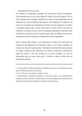 324
— la politique de la force de vente.
Une réflexion est importante à signaler, elle concerne la valeur de l’incorporel.
Toute entreprise qui se crée vaut au départ la valeur de son actif corporel. Puis au
fur et à mesure que ses résultats s’améliorent, sa valeur est davantage fondée sur son
rendement (cf. infra la définition des projets). Cette différence est attribuée à la
valeur de l’incorporel qui n’apparaît pas au bilan. On peut néanmoins la chiffrer.
L’incorporel apparaît donc comme l’écart entre la valeur d’actif et la valeur de
rendement. La période où cette valeur est maximale correspond à la période la plus
favorable de revente du projet (cf. Capital risque). Dans les tableaux suivants, nous
remarquons encore les divergences d’appréciation selon les hypothèses.
Dans le même ordre d’idées, il est intéressant de vérifier qu’il existe bien une
stratégie de développement de l’incorporel, même si sur le plan comptable, les
écritures ne sont pas toujours passées 3
(politique de communication par exemple).
Cet aspect s’intègre au plan marketing et est destiné à améliorer la cohérence du
projet. De même, le suivi des résultats est à prévoir au départ. Ce suivi est
déterminant pour une jeune entre prise. Il consiste à mettre en place tout un
dispositif de contrôle.
1. Il est possible de récupérer par Minitel ces différents ratios, sur les trois dernières années,
pour les différents secteurs de l’économie.
2. Cf. Y. Chirouze, Le marketing stratégique, op. cit.
3. Généralement, l’incorporel correspond au moins pour partie à une mobilisation de
ressources internes à des fins d’investissement. Il est donc possible par le mécanisme de la
production immobilisée de transférer des charges en immobilisations.
 